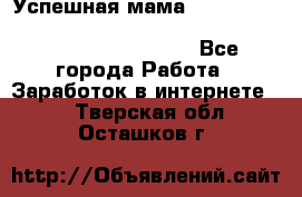  Успешная мама                                                                 - Все города Работа » Заработок в интернете   . Тверская обл.,Осташков г.